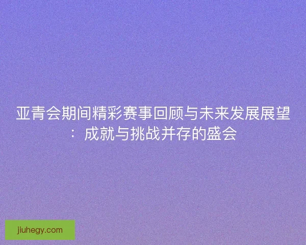亚青会期间精彩赛事回顾与未来发展展望：成就与挑战并存的盛会