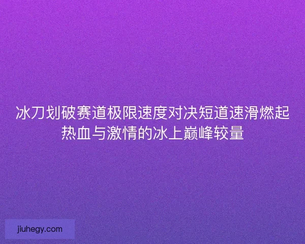 冰刀划破赛道极限速度对决短道速滑燃起热血与激情的冰上巅峰较量