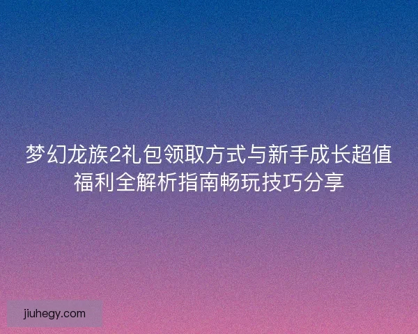 梦幻龙族2礼包领取方式与新手成长超值福利全解析指南畅玩技巧分享