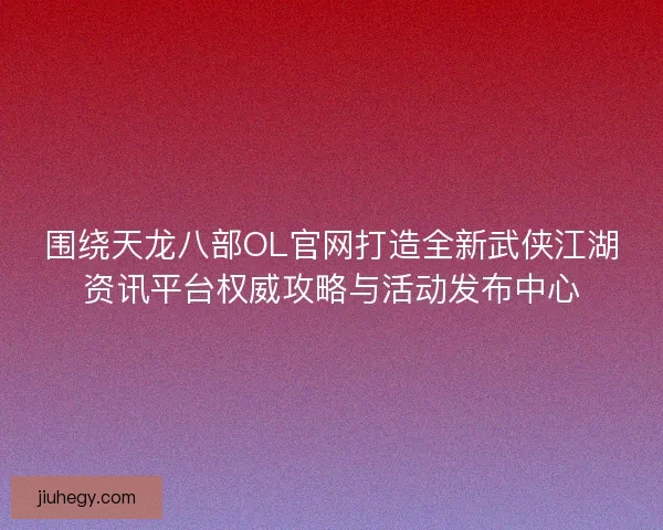 围绕天龙八部OL官网打造全新武侠江湖资讯平台权威攻略与活动发布中心