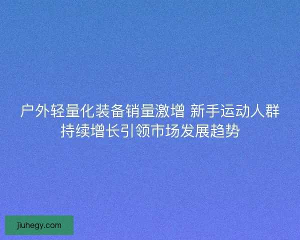 户外轻量化装备销量激增 新手运动人群持续增长引领市场发展趋势