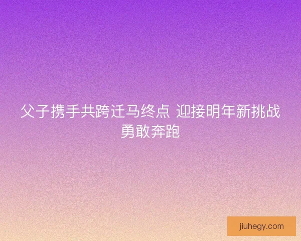 父子携手共跨迁马终点 迎接明年新挑战勇敢奔跑
