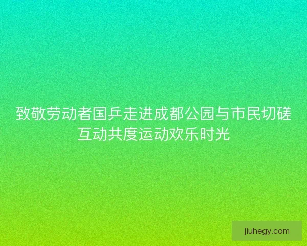 致敬劳动者国乒走进成都公园与市民切磋互动共度运动欢乐时光