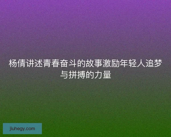 杨倩讲述青春奋斗的故事激励年轻人追梦与拼搏的力量