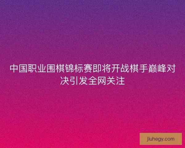 中国职业围棋锦标赛即将开战棋手巅峰对决引发全网关注